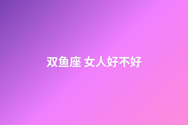 双鱼座 女人好不好-第1张-星座运势-玄机派